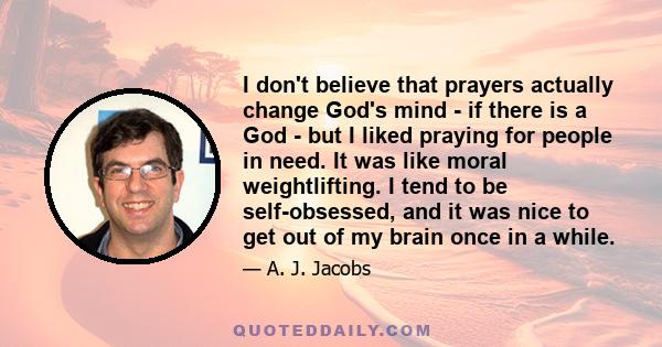 I don't believe that prayers actually change God's mind - if there is a God - but I liked praying for people in need. It was like moral weightlifting. I tend to be self-obsessed, and it was nice to get out of my brain