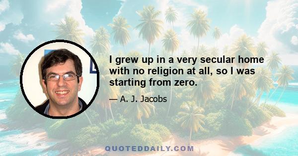 I grew up in a very secular home with no religion at all, so I was starting from zero.