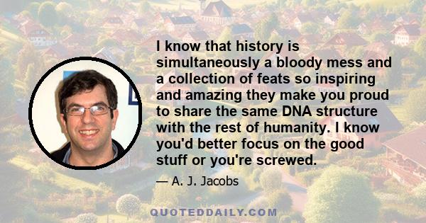 I know that history is simultaneously a bloody mess and a collection of feats so inspiring and amazing they make you proud to share the same DNA structure with the rest of humanity. I know you'd better focus on the good 