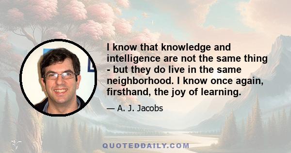 I know that knowledge and intelligence are not the same thing - but they do live in the same neighborhood. I know once again, firsthand, the joy of learning.