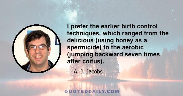 I prefer the earlier birth control techniques, which ranged from the delicious (using honey as a spermicide) to the aerobic (jumping backward seven times after coitus).