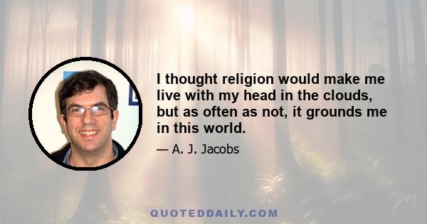 I thought religion would make me live with my head in the clouds, but as often as not, it grounds me in this world.