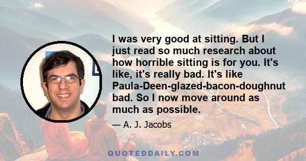 I was very good at sitting. But I just read so much research about how horrible sitting is for you. It's like, it's really bad. It's like Paula-Deen-glazed-bacon-doughnut bad. So I now move around as much as possible.