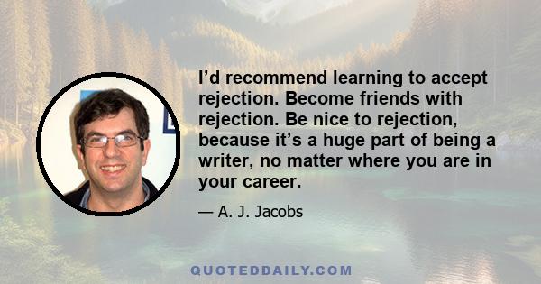 I’d recommend learning to accept rejection. Become friends with rejection. Be nice to rejection, because it’s a huge part of being a writer, no matter where you are in your career.