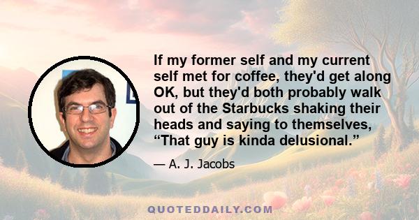 If my former self and my current self met for coffee, they'd get along OK, but they'd both probably walk out of the Starbucks shaking their heads and saying to themselves, “That guy is kinda delusional.”