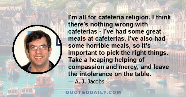 I'm all for cafeteria religion. I think there's nothing wrong with cafeterias - I've had some great meals at cafeterias. I've also had some horrible meals, so it's important to pick the right things. Take a heaping