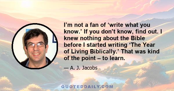 I’m not a fan of ‘write what you know.’ If you don’t know, find out. I knew nothing about the Bible before I started writing ‘The Year of Living Biblically.’ That was kind of the point – to learn.