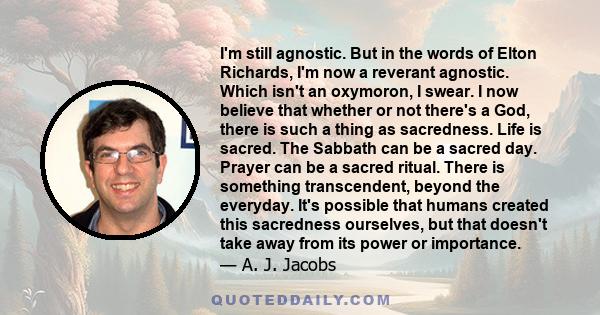 I'm still agnostic. But in the words of Elton Richards, I'm now a reverant agnostic. Which isn't an oxymoron, I swear. I now believe that whether or not there's a God, there is such a thing as sacredness. Life is