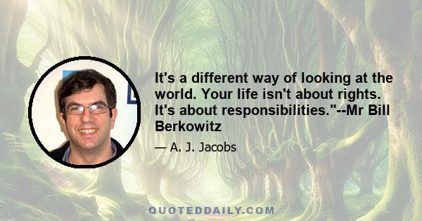 It's a different way of looking at the world. Your life isn't about rights. It's about responsibilities.--Mr Bill Berkowitz