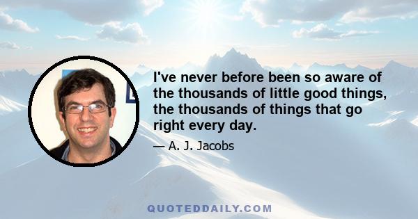 I've never before been so aware of the thousands of little good things, the thousands of things that go right every day.