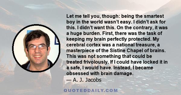 Let me tell you, though: being the smartest boy in the world wasn’t easy. I didn’t ask for this. I didn’t want this. On the contrary, it was a huge burden. First, there was the task of keeping my brain perfectly