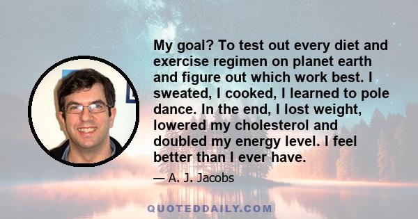 My goal? To test out every diet and exercise regimen on planet earth and figure out which work best. I sweated, I cooked, I learned to pole dance. In the end, I lost weight, lowered my cholesterol and doubled my energy