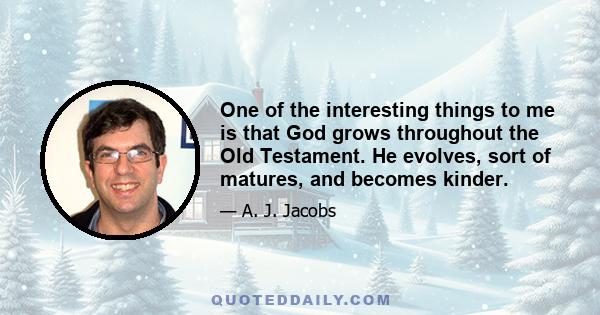 One of the interesting things to me is that God grows throughout the Old Testament. He evolves, sort of matures, and becomes kinder.