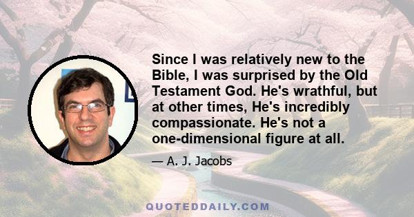 Since I was relatively new to the Bible, I was surprised by the Old Testament God. He's wrathful, but at other times, He's incredibly compassionate. He's not a one-dimensional figure at all.