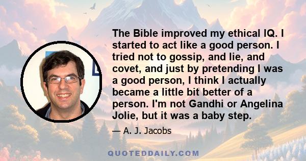 The Bible improved my ethical IQ. I started to act like a good person. I tried not to gossip, and lie, and covet, and just by pretending I was a good person, I think I actually became a little bit better of a person.