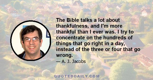 The Bible talks a lot about thankfulness, and I'm more thankful than I ever was. I try to concentrate on the hundreds of things that go right in a day, instead of the three or four that go wrong.