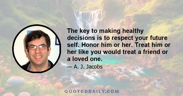 The key to making healthy decisions is to respect your future self. Honor him or her. Treat him or her like you would treat a friend or a loved one.