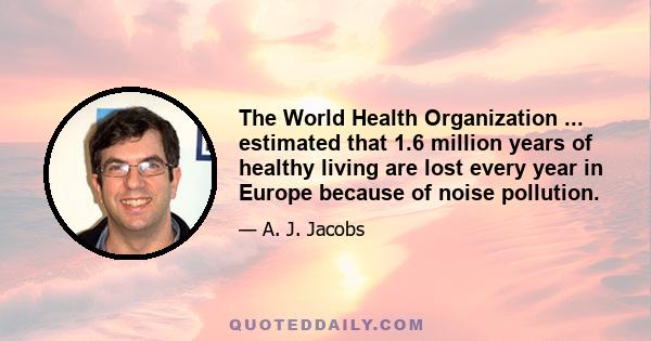 The World Health Organization ... estimated that 1.6 million years of healthy living are lost every year in Europe because of noise pollution.