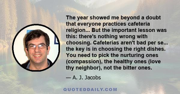 The year showed me beyond a doubt that everyone practices cafeteria religion... But the important lesson was this: there's nothing wrong with choosing. Cafeterias aren't bad per se... the key is in choosing the right