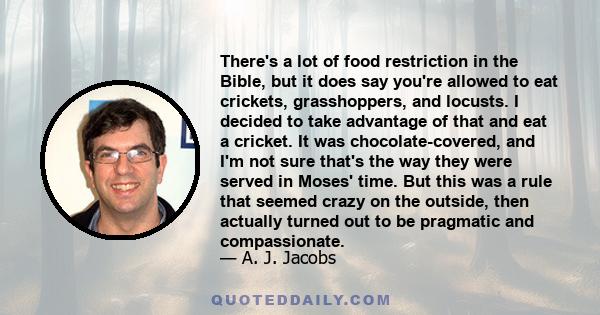 There's a lot of food restriction in the Bible, but it does say you're allowed to eat crickets, grasshoppers, and locusts. I decided to take advantage of that and eat a cricket. It was chocolate-covered, and I'm not