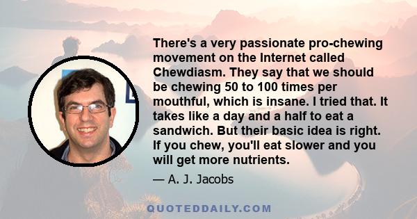 There's a very passionate pro-chewing movement on the Internet called Chewdiasm. They say that we should be chewing 50 to 100 times per mouthful, which is insane. I tried that. It takes like a day and a half to eat a