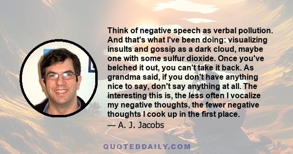 Think of negative speech as verbal pollution. And that's what I've been doing: visualizing insults and gossip as a dark cloud, maybe one with some sulfur dioxide. Once you've belched it out, you can't take it back. As