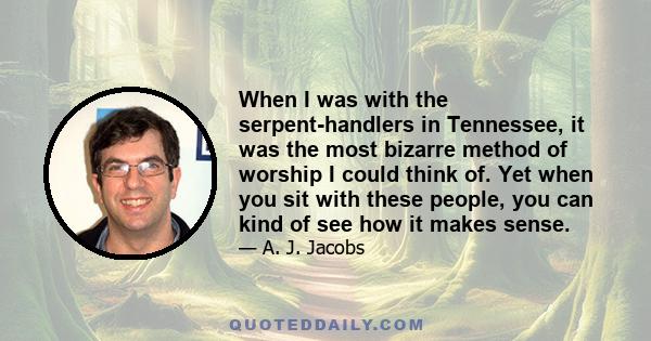 When I was with the serpent-handlers in Tennessee, it was the most bizarre method of worship I could think of. Yet when you sit with these people, you can kind of see how it makes sense.