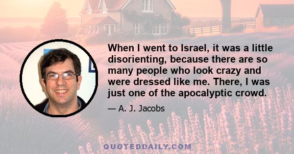 When I went to Israel, it was a little disorienting, because there are so many people who look crazy and were dressed like me. There, I was just one of the apocalyptic crowd.