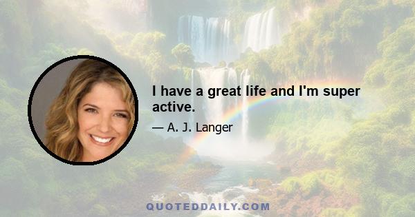 I have a great life and I'm super active.