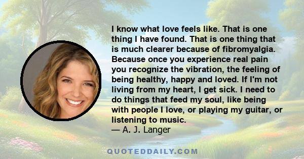 I know what love feels like. That is one thing I have found. That is one thing that is much clearer because of fibromyalgia. Because once you experience real pain you recognize the vibration, the feeling of being