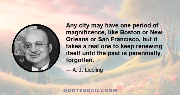 Any city may have one period of magnificence, like Boston or New Orleans or San Francisco, but it takes a real one to keep renewing itself until the past is perennially forgotten.