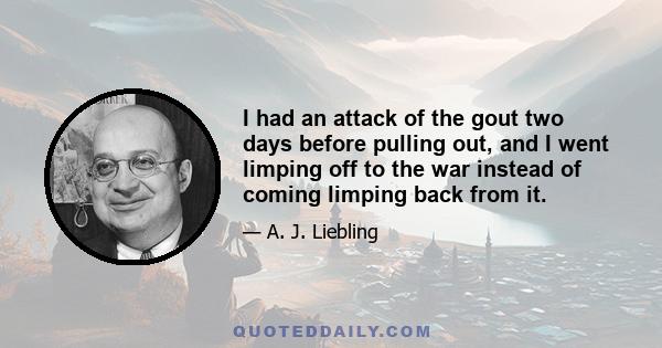 I had an attack of the gout two days before pulling out, and I went limping off to the war instead of coming limping back from it.