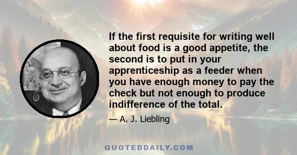 If the first requisite for writing well about food is a good appetite, the second is to put in your apprenticeship as a feeder when you have enough money to pay the check but not enough to produce indifference of the