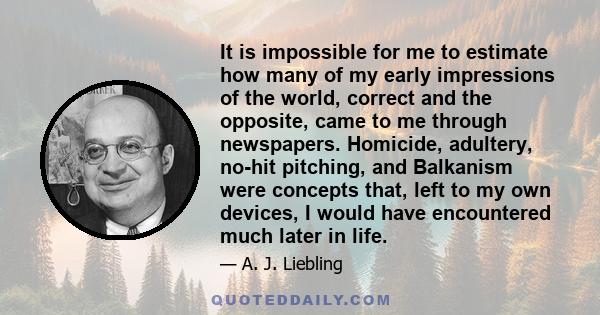 It is impossible for me to estimate how many of my early impressions of the world, correct and the opposite, came to me through newspapers. Homicide, adultery, no-hit pitching, and Balkanism were concepts that, left to