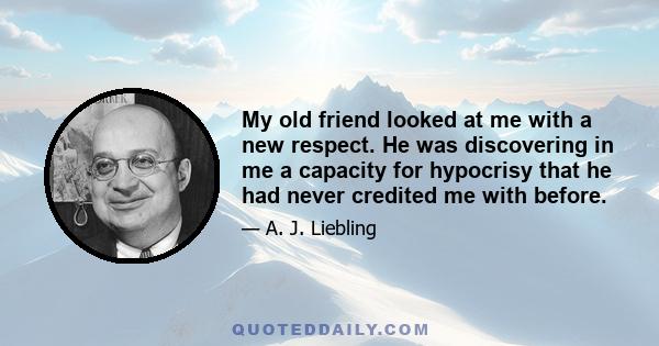 My old friend looked at me with a new respect. He was discovering in me a capacity for hypocrisy that he had never credited me with before.