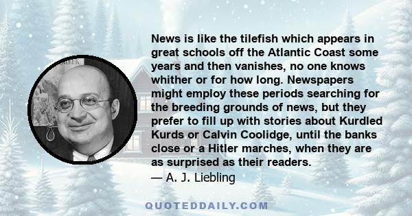 News is like the tilefish which appears in great schools off the Atlantic Coast some years and then vanishes, no one knows whither or for how long. Newspapers might employ these periods searching for the breeding