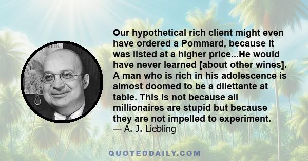 Our hypothetical rich client might even have ordered a Pommard, because it was listed at a higher price...He would have never learned [about other wines]. A man who is rich in his adolescence is almost doomed to be a