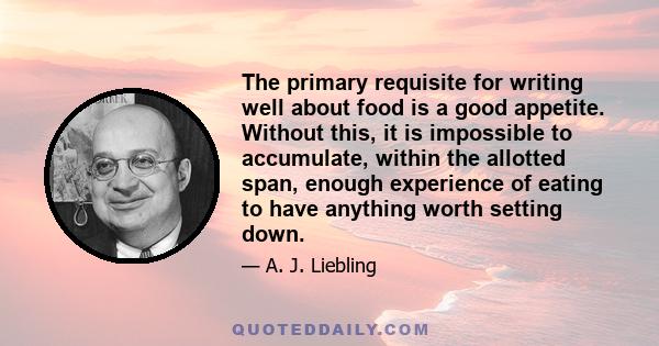 The primary requisite for writing well about food is a good appetite. Without this, it is impossible to accumulate, within the allotted span, enough experience of eating to have anything worth setting down.