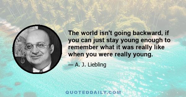 The world isn't going backward, if you can just stay young enough to remember what it was really like when you were really young.