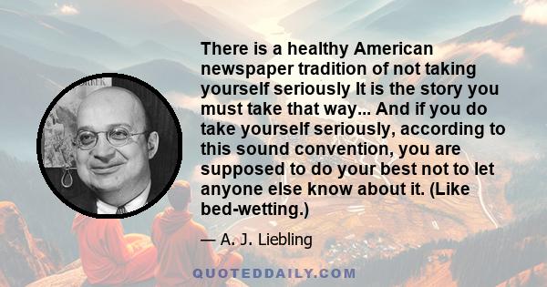 There is a healthy American newspaper tradition of not taking yourself seriously It is the story you must take that way... And if you do take yourself seriously, according to this sound convention, you are supposed to