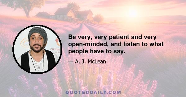 Be very, very patient and very open-minded, and listen to what people have to say.