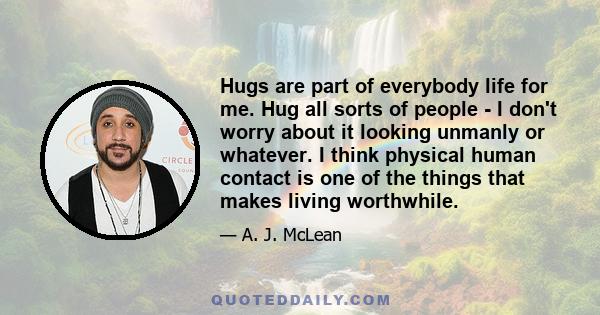 Hugs are part of everybody life for me. Hug all sorts of people - I don't worry about it looking unmanly or whatever. I think physical human contact is one of the things that makes living worthwhile.