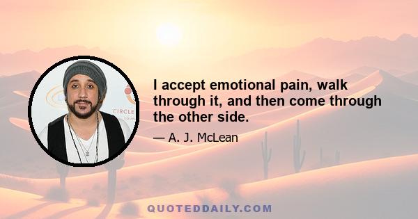 I accept emotional pain, walk through it, and then come through the other side.