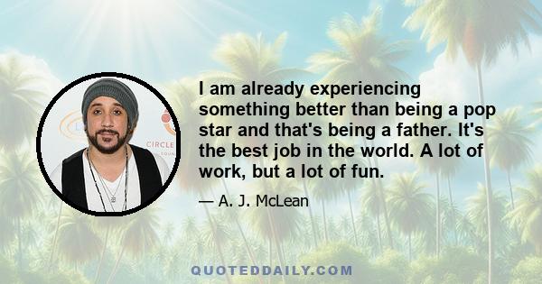 I am already experiencing something better than being a pop star and that's being a father. It's the best job in the world. A lot of work, but a lot of fun.