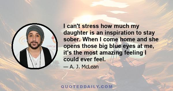 I can't stress how much my daughter is an inspiration to stay sober. When I come home and she opens those big blue eyes at me, it's the most amazing feeling I could ever feel.