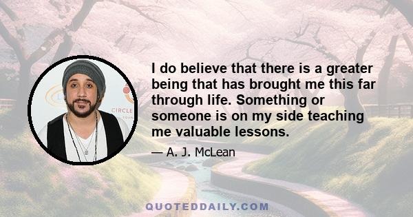 I do believe that there is a greater being that has brought me this far through life. Something or someone is on my side teaching me valuable lessons.