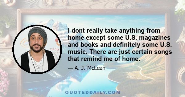 I dont really take anything from home except some U.S. magazines and books and definitely some U.S. music. There are just certain songs that remind me of home.