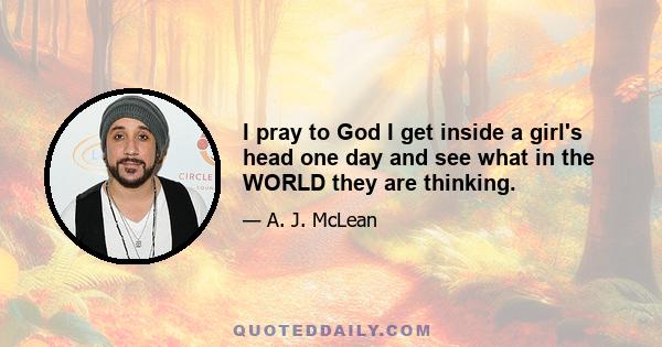 I pray to God I get inside a girl's head one day and see what in the WORLD they are thinking.