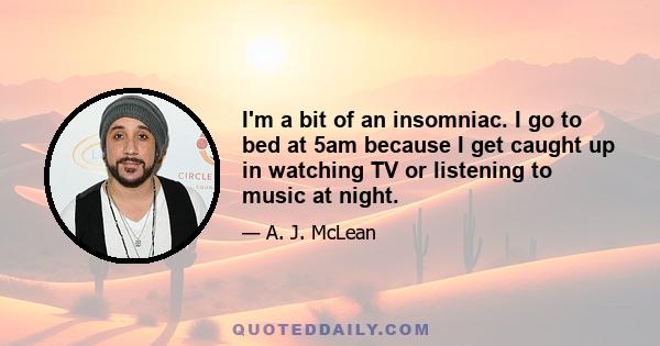 I'm a bit of an insomniac. I go to bed at 5am because I get caught up in watching TV or listening to music at night.