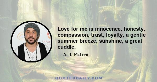 Love for me is innocence, honesty, compassion, trust, loyalty, a gentle summer breeze, sunshine, a great cuddle.